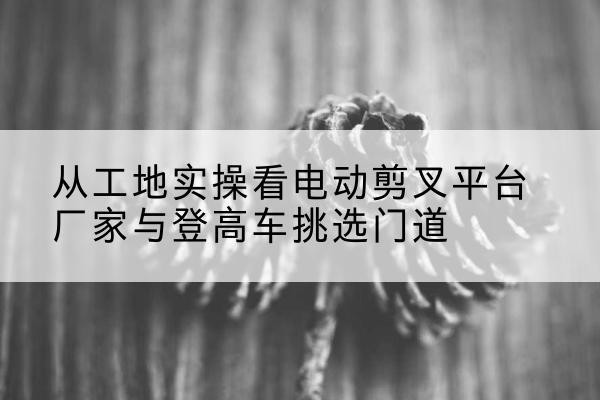 天水电动剪叉升降平台厂家-从工地实操看电动剪叉平台厂家与登高车挑选门道