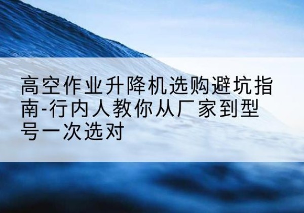 天水升降平台厂家-高空作业升降机选购避坑指南-行内人教你从厂家到型号一次选对