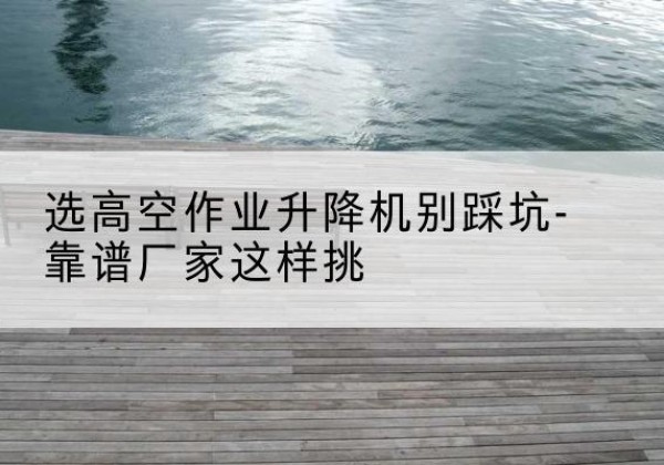天水剪叉式升降机厂家-选高空作业升降机别踩坑-靠谱厂家这样挑