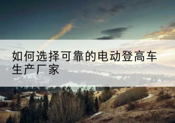 天水电动登高车厂家-如何选择可靠的电动登高车生产厂家