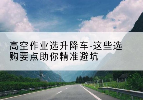 天水升降车厂家-高空作业选升降车-这些选购要点助你*避坑