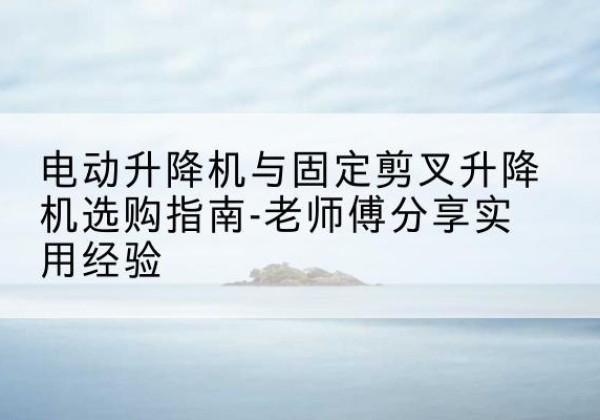 天水电动升降机怎么选-电动升降机与固定剪叉升降机选购指南-老师傅分享实用经验