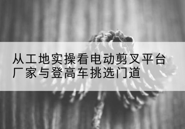 天水电动剪叉升降平台厂家-从工地实操看电动剪叉平台厂家与登高车挑选门道