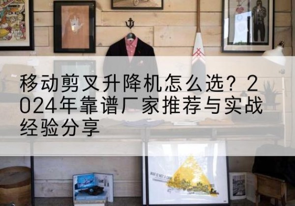 天水升降平台厂家推荐-移动剪叉升降机怎么选？2024年靠谱厂家推荐与实战经验分享