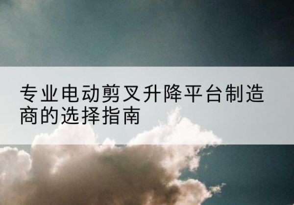 天水电动剪叉升降平台厂家-专业电动剪叉升降平台制造商的选择指南